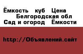 Ёмкость 1 куб › Цена ­ 4 500 - Белгородская обл. Сад и огород » Ёмкости   